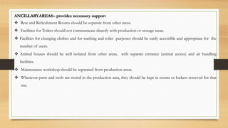 ANCILLARYAREAS:- provides necessary support
 Rest and Refreshment Rooms should be separate from other areas.
 Facilities for Toilets should not communicate directly with production or storage areas.
 Facilities for changing clothes and for washing and toilet purposes should be easily accessible and appropriate for the
number of users.
 Animal houses should be well isolated from other areas, with separate entrance (animal access) and air handling
facilities.
 Maintenance workshop should be separated from production areas.
 Whenever parts and tools are stored in the production area, they should be kept in rooms or lockers reserved for that
use.
 
