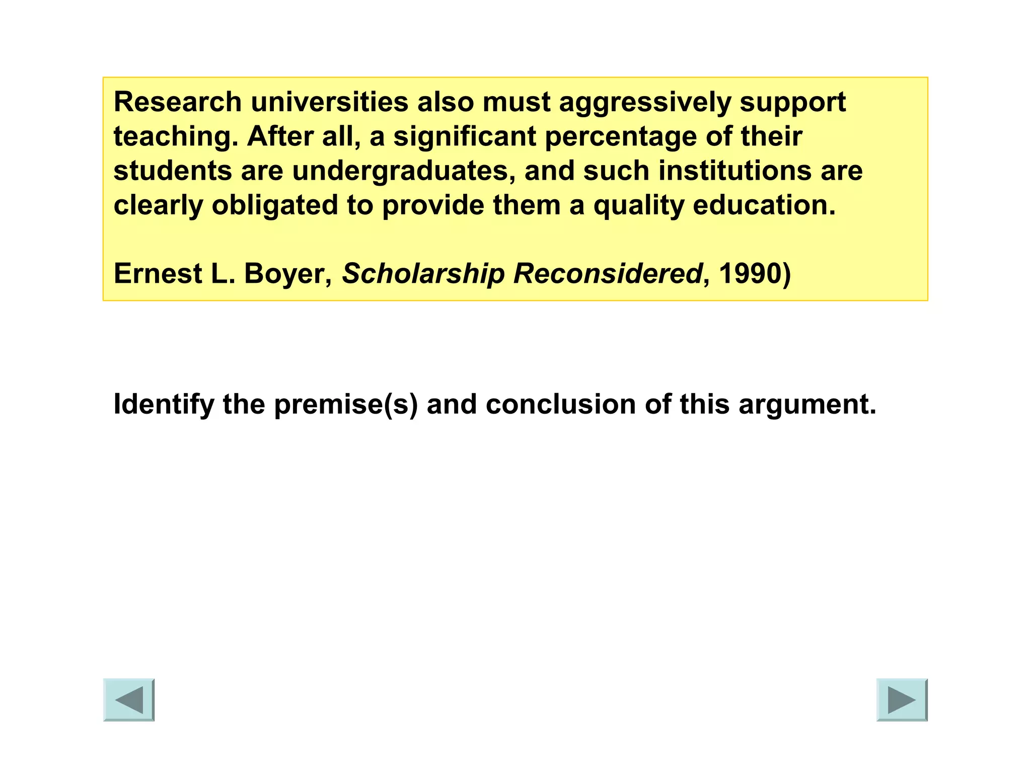 Research universities also must aggressively support 
teaching. After all, a significant percentage of their 
students are undergraduates, and such institutions are 
clearly obligated to provide them a quality education. 
Ernest L. Boyer, Scholarship Reconsidered, 1990) 
Identify the premise(s) and conclusion of this argument. 
 