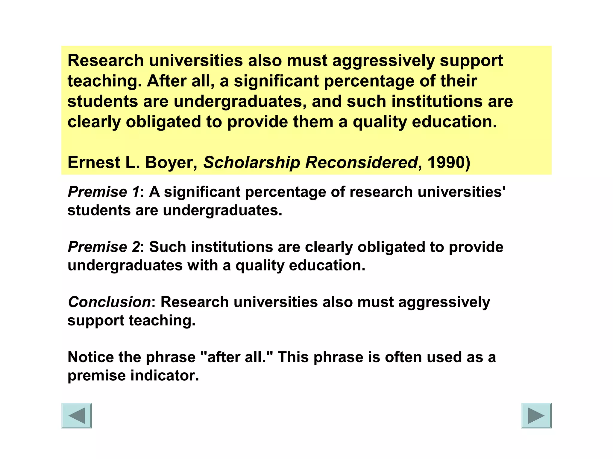 Research universities also must aggressively support 
teaching. After all, a significant percentage of their 
students are undergraduates, and such institutions are 
clearly obligated to provide them a quality education. 
Ernest L. Boyer, Scholarship Reconsidered, 1990) 
Premise 1: A significant percentage of research universities' 
students are undergraduates. 
Premise 2: Such institutions are clearly obligated to provide 
undergraduates with a quality education. 
Conclusion: Research universities also must aggressively 
support teaching. 
Notice the phrase "after all." This phrase is often used as a 
premise indicator. 
 