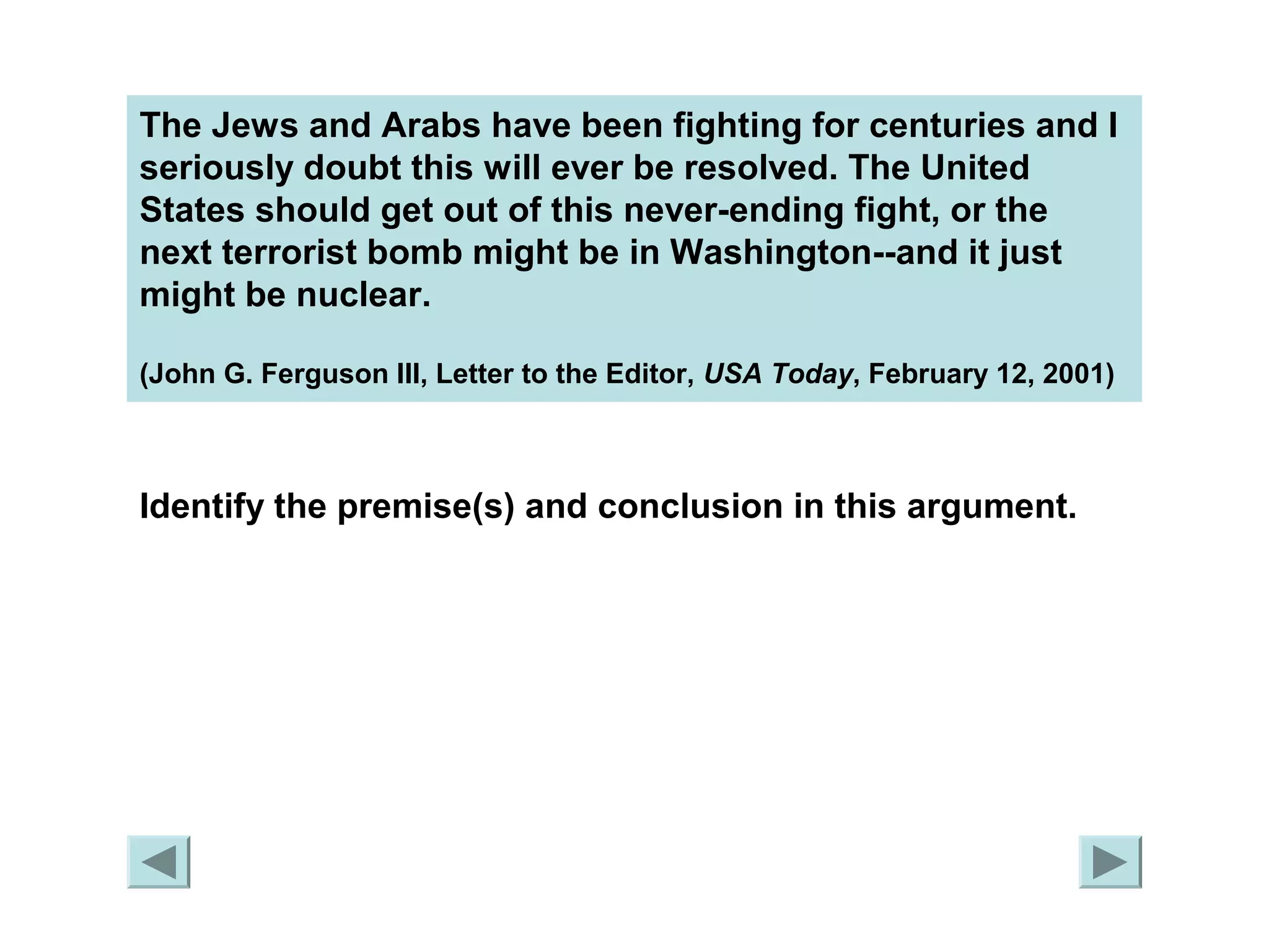 The Jews and Arabs have been fighting for centuries and I 
seriously doubt this will ever be resolved. The United 
States should get out of this never-ending fight, or the 
next terrorist bomb might be in Washington--and it just 
might be nuclear. 
(John G. Ferguson III, Letter to the Editor, USA Today, February 12, 2001) 
Identify the premise(s) and conclusion in this argument. 
 