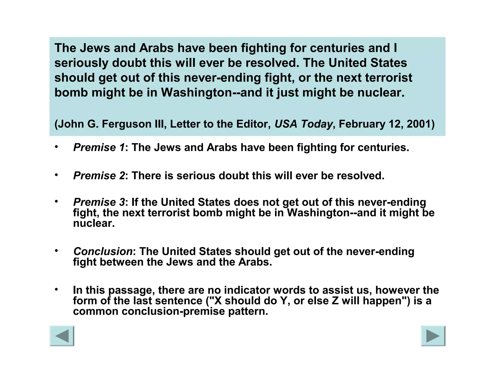 The Jews and Arabs have been fighting for centuries and I 
seriously doubt this will ever be resolved. The United States 
should get out of this never-ending fight, or the next terrorist 
bomb might be in Washington--and it just might be nuclear. 
(John G. Ferguson III, Letter to the Editor, USA Today, February 12, 2001) 
• Premise 1: The Jews and Arabs have been fighting for centuries. 
• Premise 2: There is serious doubt this will ever be resolved. 
• Premise 3: If the United States does not get out of this never-ending 
fight, the next terrorist bomb might be in Washington--and it might be 
nuclear. 
• Conclusion: The United States should get out of the never-ending 
fight between the Jews and the Arabs. 
• In this passage, there are no indicator words to assist us, however the 
form of the last sentence ("X should do Y, or else Z will happen") is a 
common conclusion-premise pattern. 
 