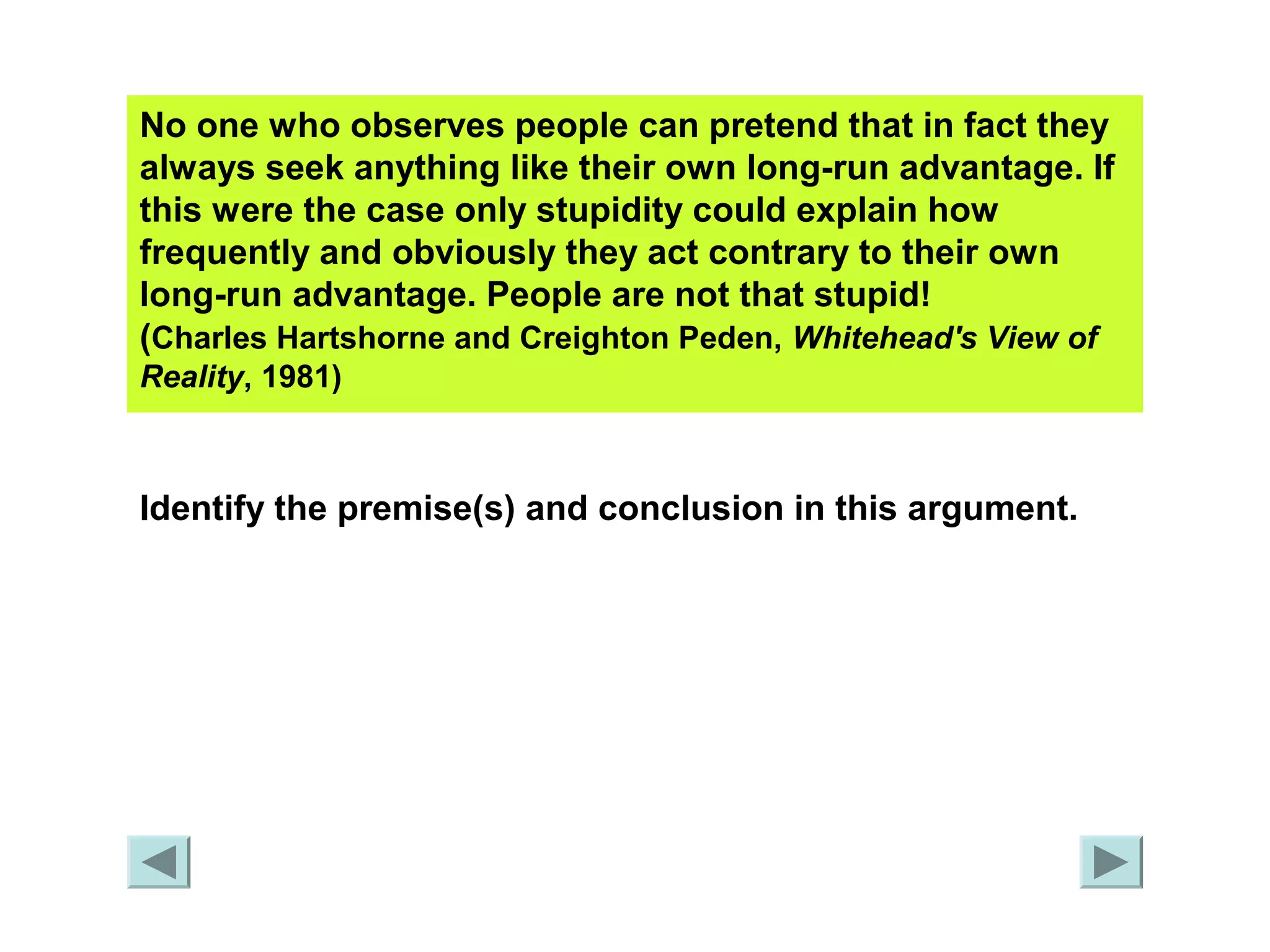 No one who observes people can pretend that in fact they 
always seek anything like their own long-run advantage. If 
this were the case only stupidity could explain how 
frequently and obviously they act contrary to their own 
long-run advantage. People are not that stupid! 
(Charles Hartshorne and Creighton Peden, Whitehead's View of 
Reality, 1981) 
Identify the premise(s) and conclusion in this argument. 
 