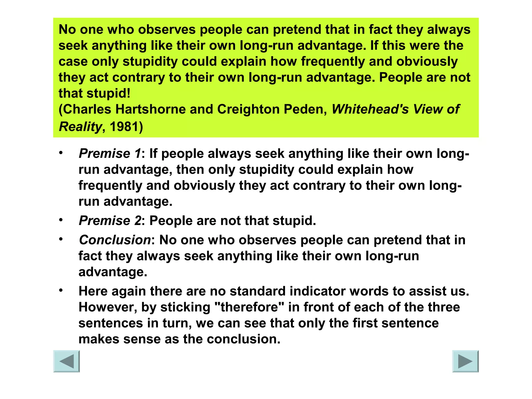 No one who observes people can pretend that in fact they always 
seek anything like their own long-run advantage. If this were the 
case only stupidity could explain how frequently and obviously 
they act contrary to their own long-run advantage. People are not 
that stupid! 
(Charles Hartshorne and Creighton Peden, Whitehead's View of 
Reality, 1981) 
• Premise 1: If people always seek anything like their own long-run 
advantage, then only stupidity could explain how 
frequently and obviously they act contrary to their own long-run 
advantage. 
• Premise 2: People are not that stupid. 
• Conclusion: No one who observes people can pretend that in 
fact they always seek anything like their own long-run 
advantage. 
• Here again there are no standard indicator words to assist us. 
However, by sticking "therefore" in front of each of the three 
sentences in turn, we can see that only the first sentence 
makes sense as the conclusion. 
 