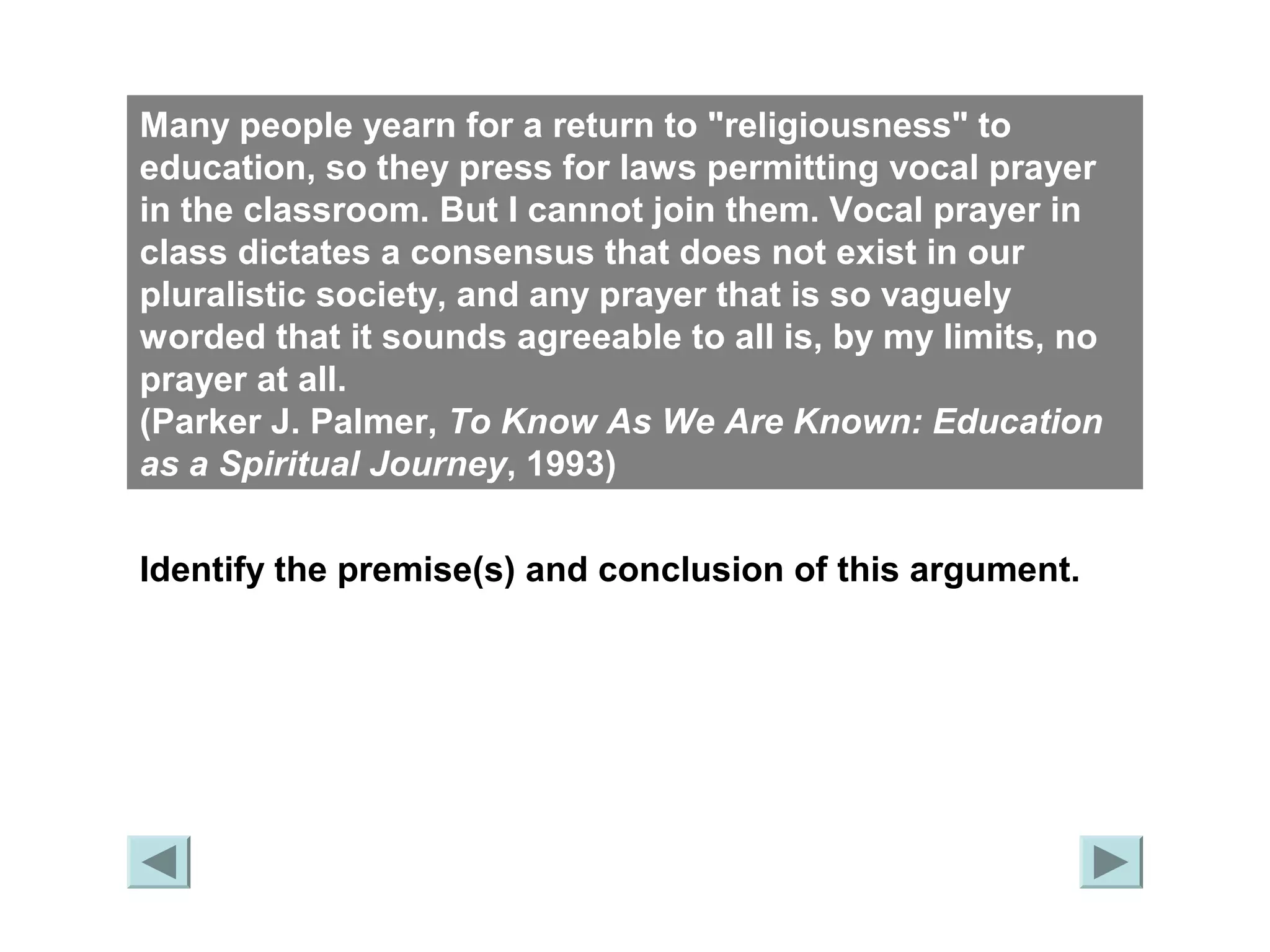 Many people yearn for a return to "religiousness" to 
education, so they press for laws permitting vocal prayer 
in the classroom. But I cannot join them. Vocal prayer in 
class dictates a consensus that does not exist in our 
pluralistic society, and any prayer that is so vaguely 
worded that it sounds agreeable to all is, by my limits, no 
prayer at all. 
(Parker J. Palmer, To Know As We Are Known: Education 
as a Spiritual Journey, 1993) 
Identify the premise(s) and conclusion of this argument. 
 