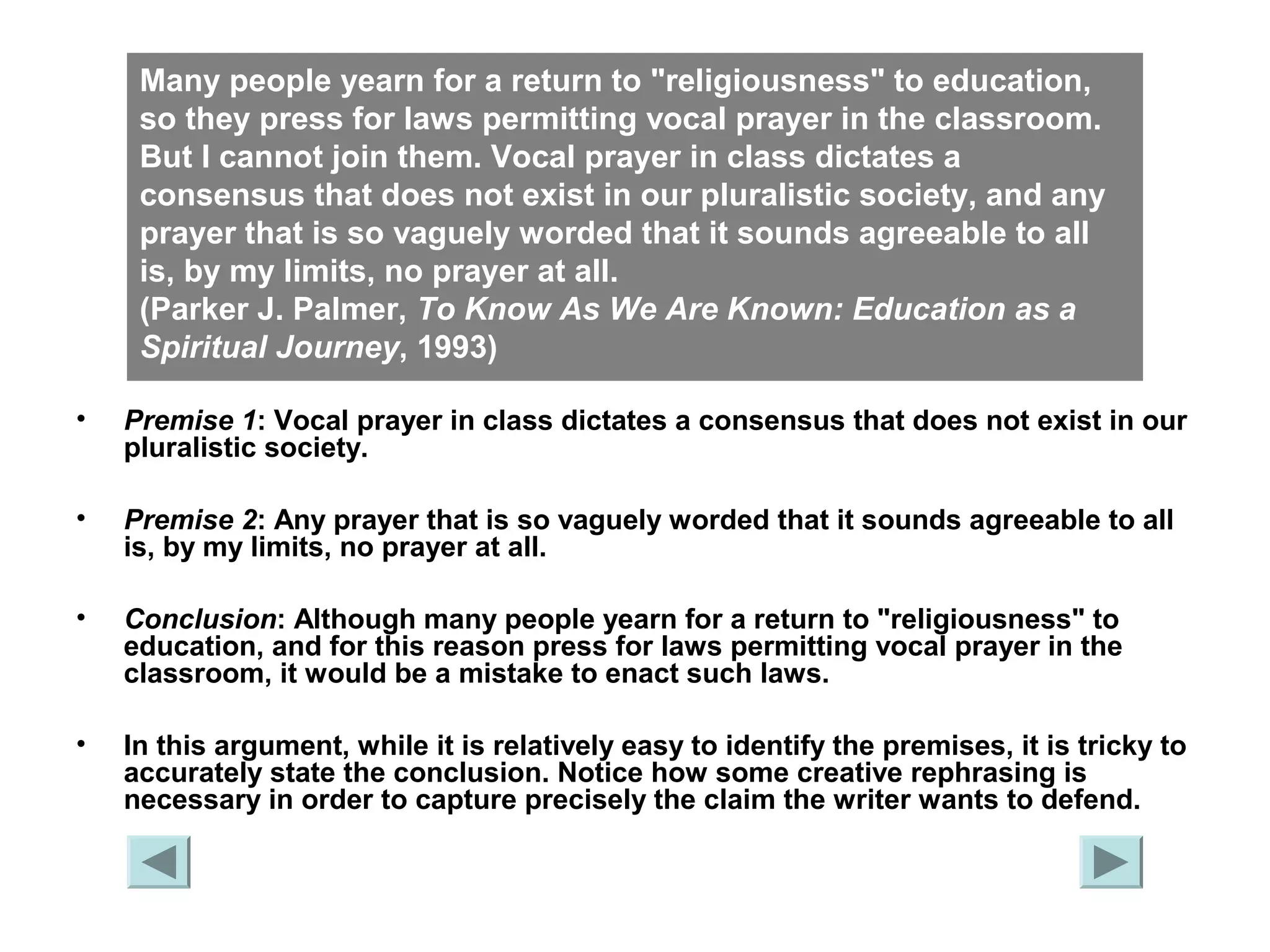 Many people yearn for a return to "religiousness" to education, 
so they press for laws permitting vocal prayer in the classroom. 
But I cannot join them. Vocal prayer in class dictates a 
consensus that does not exist in our pluralistic society, and any 
prayer that is so vaguely worded that it sounds agreeable to all 
is, by my limits, no prayer at all. 
(Parker J. Palmer, To Know As We Are Known: Education as a 
Spiritual Journey, 1993) 
• Premise 1: Vocal prayer in class dictates a consensus that does not exist in our 
pluralistic society. 
• Premise 2: Any prayer that is so vaguely worded that it sounds agreeable to all 
is, by my limits, no prayer at all. 
• Conclusion: Although many people yearn for a return to "religiousness" to 
education, and for this reason press for laws permitting vocal prayer in the 
classroom, it would be a mistake to enact such laws. 
• In this argument, while it is relatively easy to identify the premises, it is tricky to 
accurately state the conclusion. Notice how some creative rephrasing is 
necessary in order to capture precisely the claim the writer wants to defend. 
 
