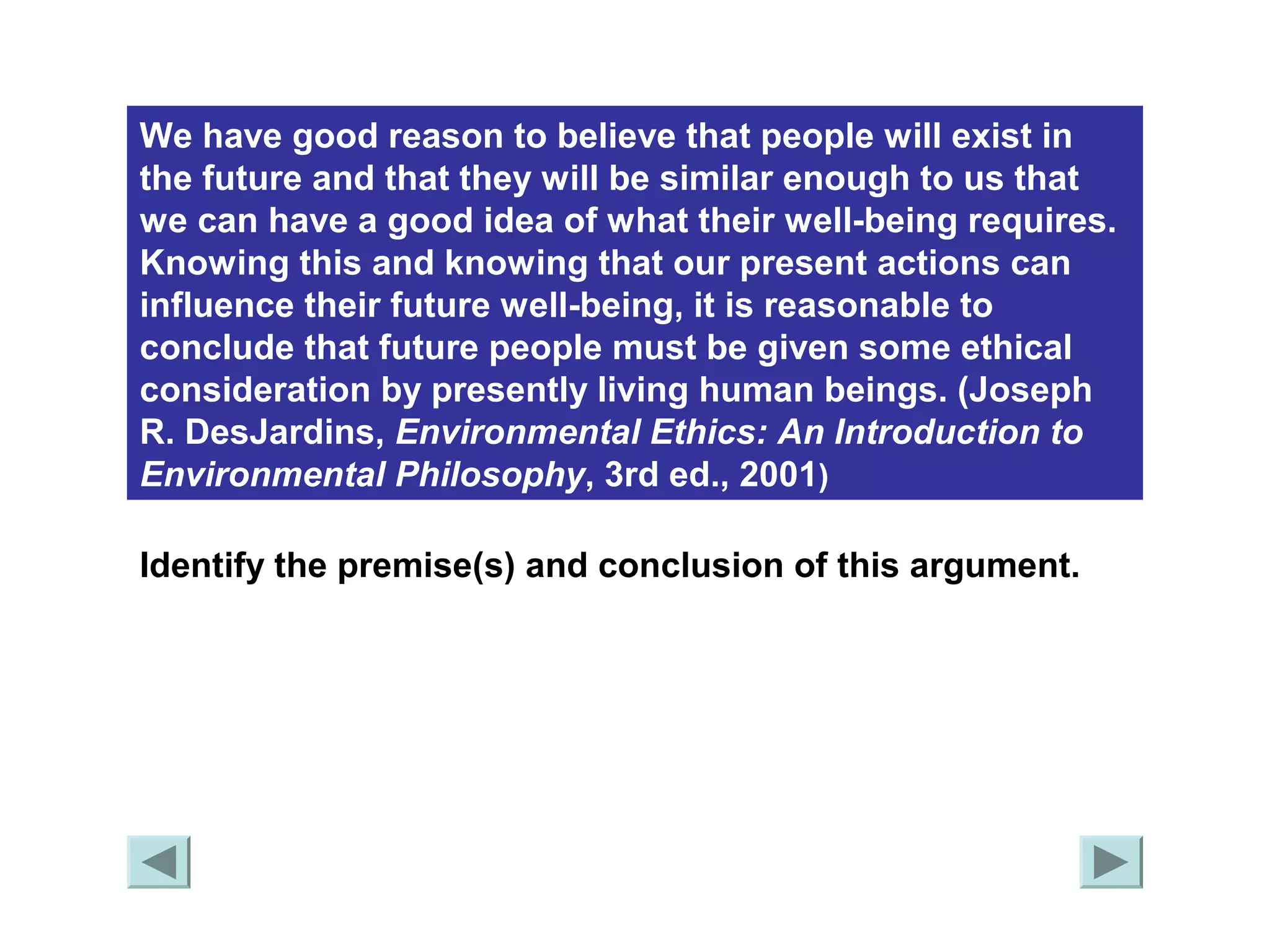 We have good reason to believe that people will exist in 
the future and that they will be similar enough to us that 
we can have a good idea of what their well-being requires. 
Knowing this and knowing that our present actions can 
influence their future well-being, it is reasonable to 
conclude that future people must be given some ethical 
consideration by presently living human beings. (Joseph 
R. DesJardins, Environmental Ethics: An Introduction to 
Environmental Philosophy, 3rd ed., 2001) 
Identify the premise(s) and conclusion of this argument. 
 