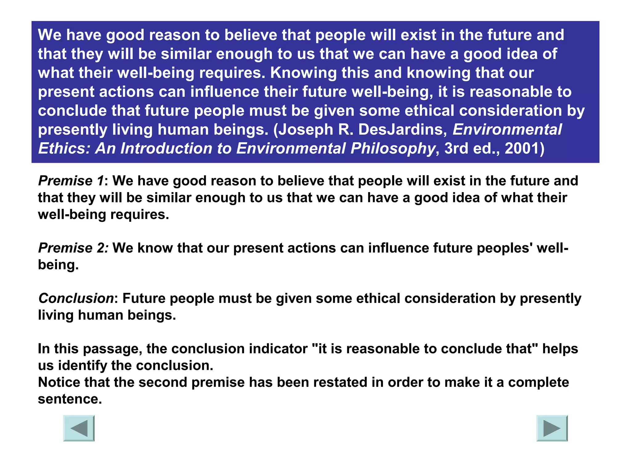 We have good reason to believe that people will exist in the future and 
that they will be similar enough to us that we can have a good idea of 
what their well-being requires. Knowing this and knowing that our 
present actions can influence their future well-being, it is reasonable to 
conclude that future people must be given some ethical consideration by 
presently living human beings. (Joseph R. DesJardins, Environmental 
Ethics: An Introduction to Environmental Philosophy, 3rd ed., 2001) 
Premise 1: We have good reason to believe that people will exist in the future and 
that they will be similar enough to us that we can have a good idea of what their 
well-being requires. 
Premise 2: We know that our present actions can influence future peoples' well-being. 
Conclusion: Future people must be given some ethical consideration by presently 
living human beings. 
In this passage, the conclusion indicator "it is reasonable to conclude that" helps 
us identify the conclusion. 
Notice that the second premise has been restated in order to make it a complete 
sentence. 
 