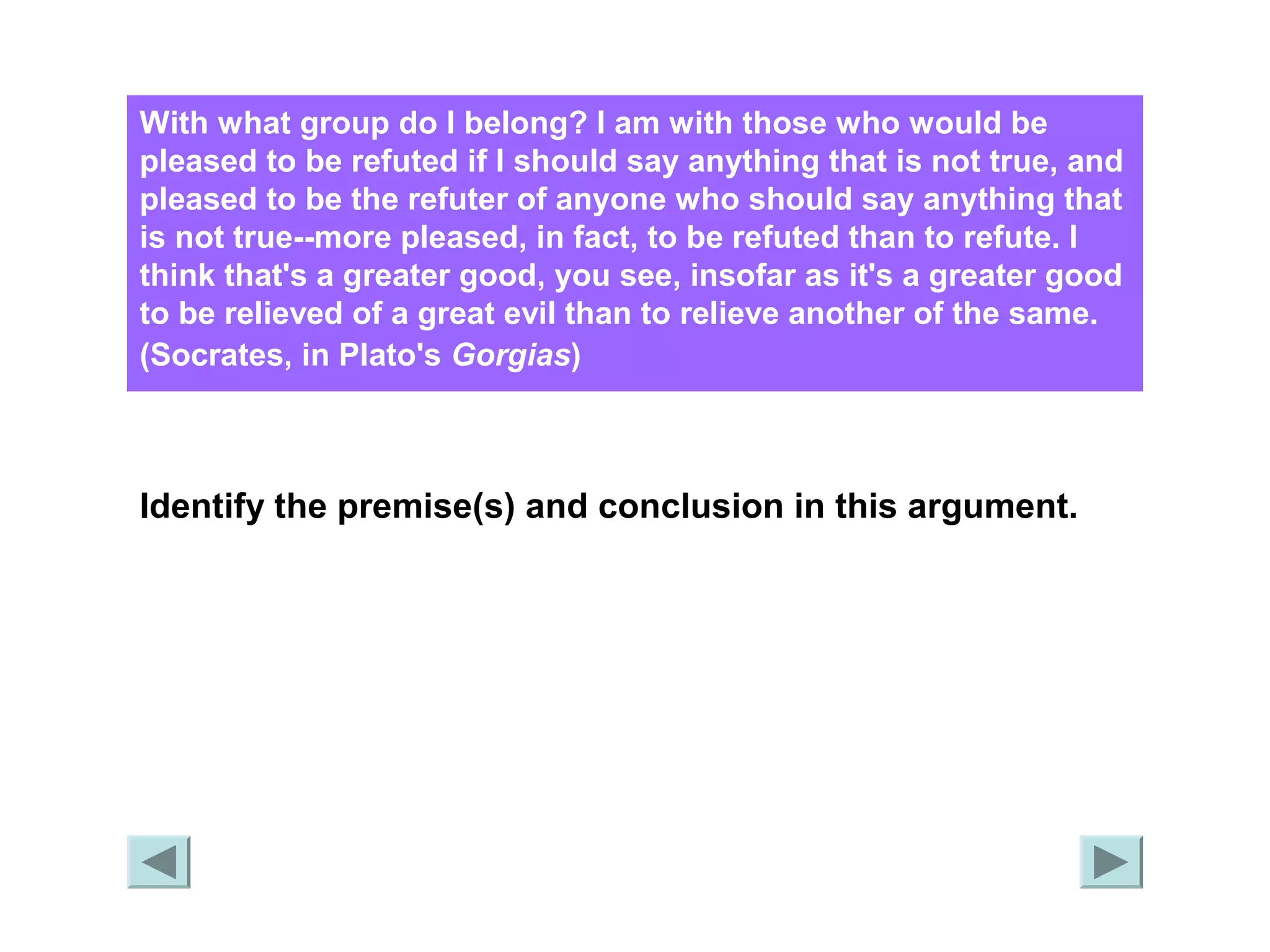 With what group do I belong? I am with those who would be 
pleased to be refuted if I should say anything that is not true, and 
pleased to be the refuter of anyone who should say anything that 
is not true--more pleased, in fact, to be refuted than to refute. I 
think that's a greater good, you see, insofar as it's a greater good 
to be relieved of a great evil than to relieve another of the same. 
(Socrates, in Plato's Gorgias) 
Identify the premise(s) and conclusion in this argument. 
 