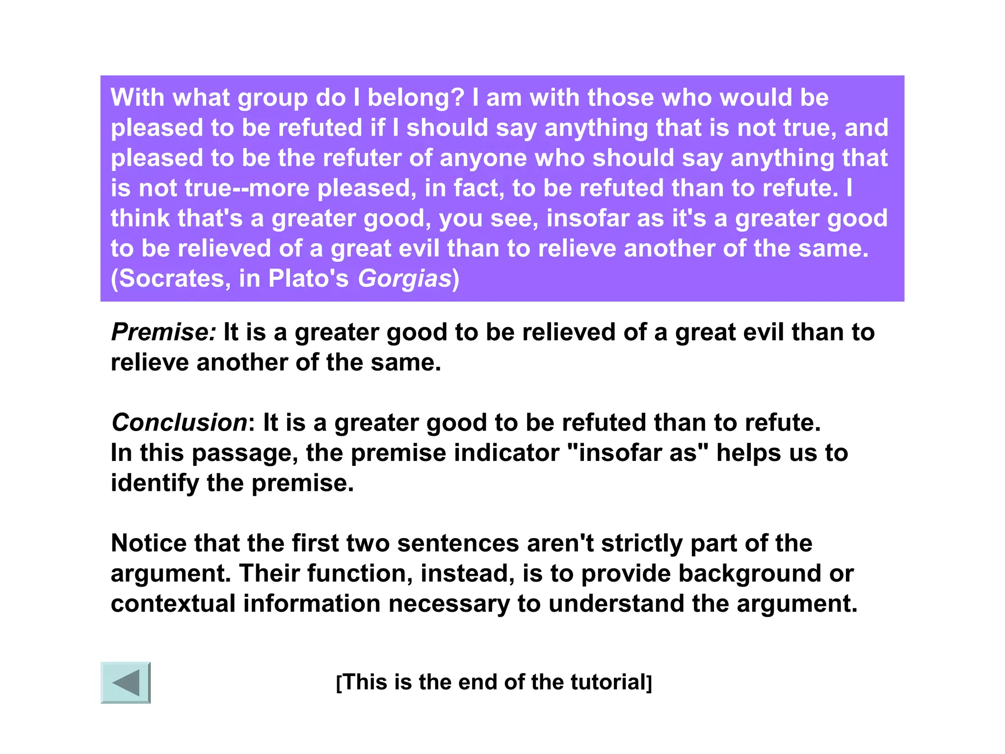 With what group do I belong? I am with those who would be 
pleased to be refuted if I should say anything that is not true, and 
pleased to be the refuter of anyone who should say anything that 
is not true--more pleased, in fact, to be refuted than to refute. I 
think that's a greater good, you see, insofar as it's a greater good 
to be relieved of a great evil than to relieve another of the same. 
(Socrates, in Plato's Gorgias) 
Premise: It is a greater good to be relieved of a great evil than to 
relieve another of the same. 
Conclusion: It is a greater good to be refuted than to refute. 
In this passage, the premise indicator "insofar as" helps us to 
identify the premise. 
Notice that the first two sentences aren't strictly part of the 
argument. Their function, instead, is to provide background or 
contextual information necessary to understand the argument. 
[This is the end of the tutorial] X 
