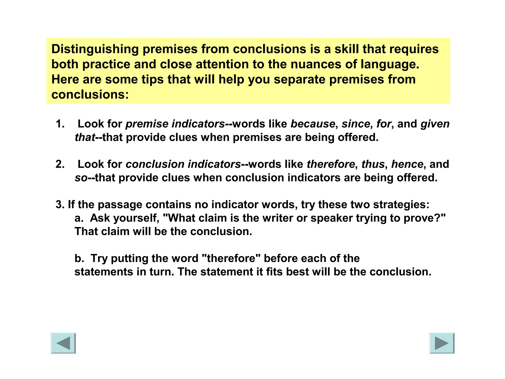 Distinguishing premises from conclusions is a skill that requires 
both practice and close attention to the nuances of language. 
Here are some tips that will help you separate premises from 
conclusions: 
1. Look for premise indicators--words like because, since, for, and given 
that--that provide clues when premises are being offered. 
2. Look for conclusion indicators--words like therefore, thus, hence, and 
so--that provide clues when conclusion indicators are being offered. 
3. If the passage contains no indicator words, try these two strategies: 
a. Ask yourself, "What claim is the writer or speaker trying to prove?" 
That claim will be the conclusion. 
b. Try putting the word "therefore" before each of the 
statements in turn. The statement it fits best will be the conclusion. 
 