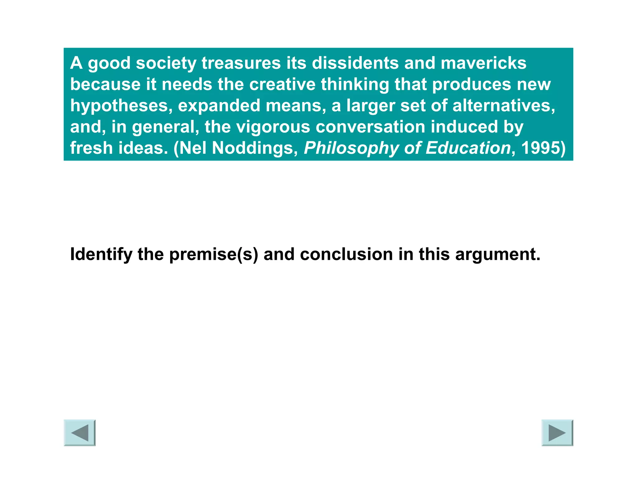 A good society treasures its dissidents and mavericks 
because it needs the creative thinking that produces new 
hypotheses, expanded means, a larger set of alternatives, 
and, in general, the vigorous conversation induced by 
fresh ideas. (Nel Noddings, Philosophy of Education, 1995) 
Identify the premise(s) and conclusion in this argument. 
 