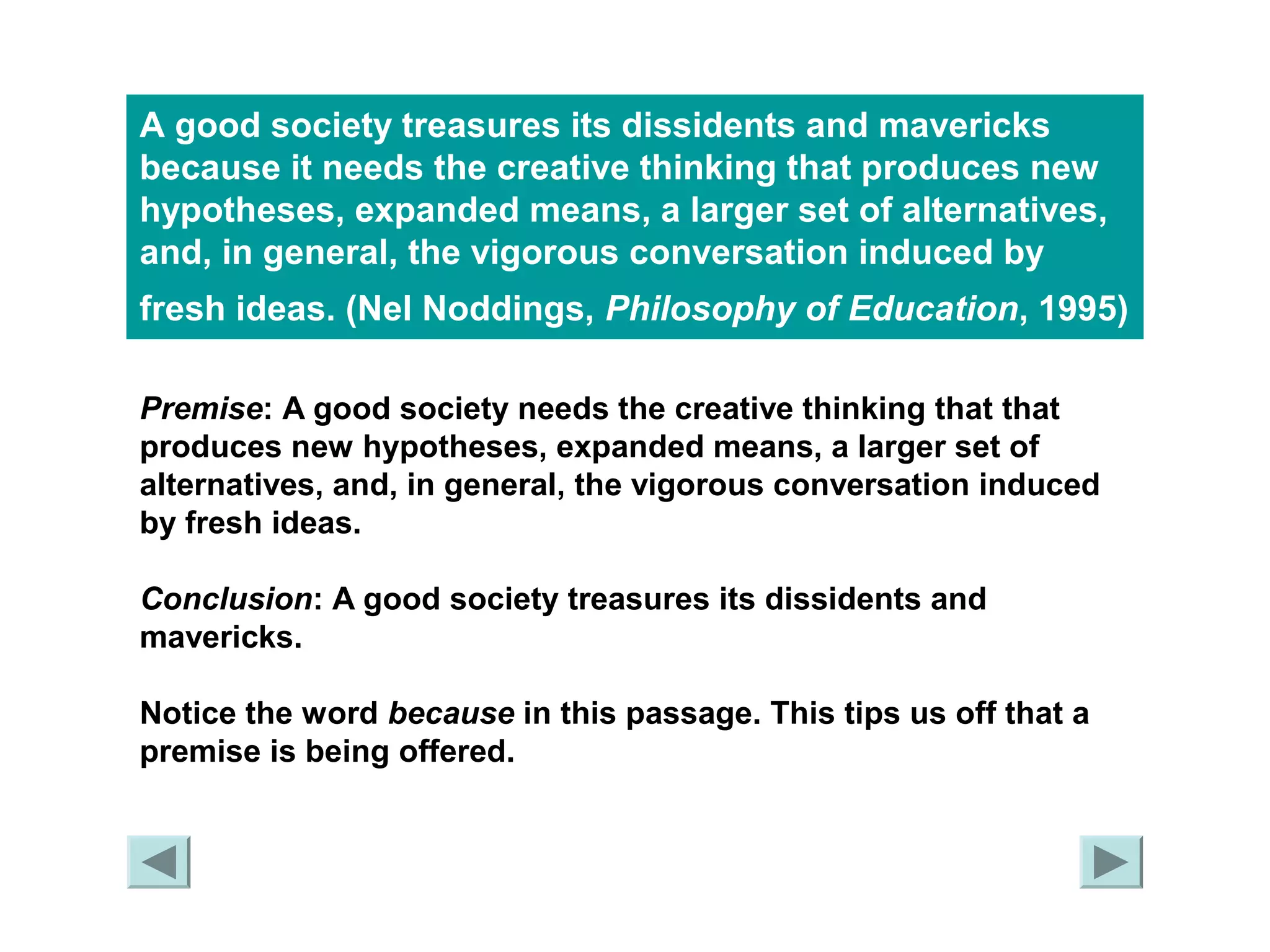 A good society treasures its dissidents and mavericks 
because it needs the creative thinking that produces new 
hypotheses, expanded means, a larger set of alternatives, 
and, in general, the vigorous conversation induced by 
fresh ideas. (Nel Noddings, Philosophy of Education, 1995) 
Premise: A good society needs the creative thinking that that 
produces new hypotheses, expanded means, a larger set of 
alternatives, and, in general, the vigorous conversation induced 
by fresh ideas. 
Conclusion: A good society treasures its dissidents and 
mavericks. 
Notice the word because in this passage. This tips us off that a 
premise is being offered. 
 
