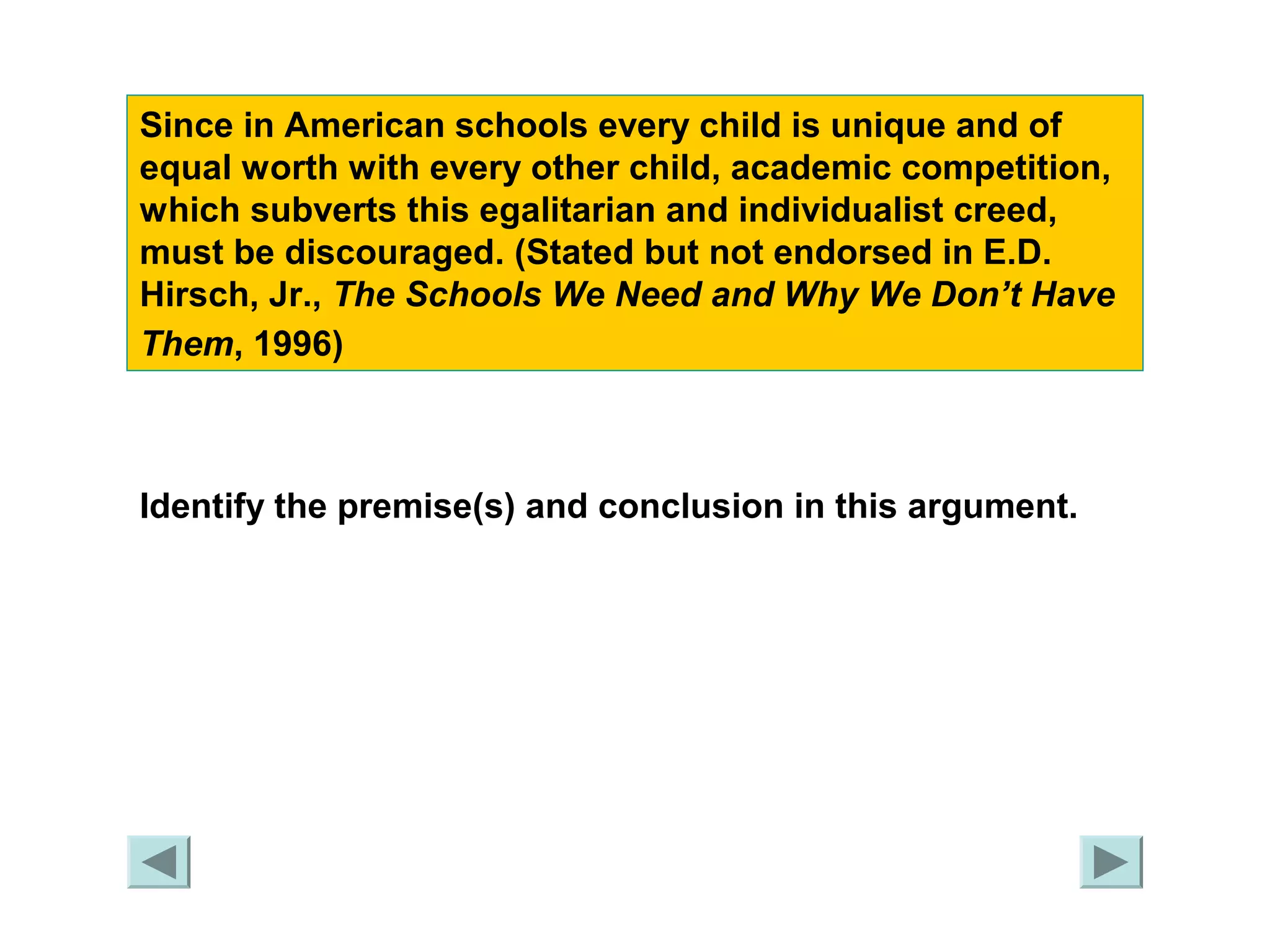 Since in American schools every child is unique and of 
equal worth with every other child, academic competition, 
which subverts this egalitarian and individualist creed, 
must be discouraged. (Stated but not endorsed in E.D. 
Hirsch, Jr., The Schools We Need and Why We Don’t Have 
Them, 1996) 
Identify the premise(s) and conclusion in this argument. 
 