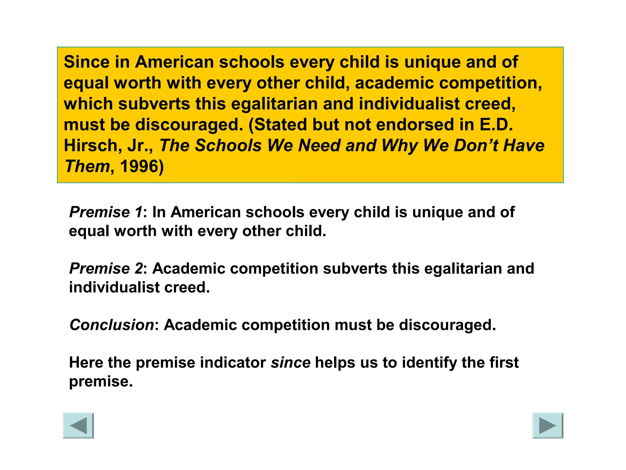 Since in American schools every child is unique and of 
equal worth with every other child, academic competition, 
which subverts this egalitarian and individualist creed, 
must be discouraged. (Stated but not endorsed in E.D. 
Hirsch, Jr., The Schools We Need and Why We Don’t Have 
Them, 1996) 
Premise 1: In American schools every child is unique and of 
equal worth with every other child. 
Premise 2: Academic competition subverts this egalitarian and 
individualist creed. 
Conclusion: Academic competition must be discouraged. 
Here the premise indicator since helps us to identify the first 
premise. 
 