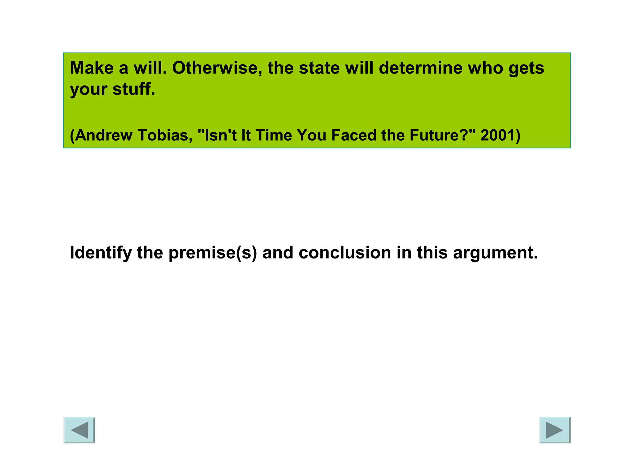 Make a will. Otherwise, the state will determine who gets 
your stuff. 
(Andrew Tobias, "Isn't It Time You Faced the Future?" 2001) 
Identify the premise(s) and conclusion in this argument. 
 