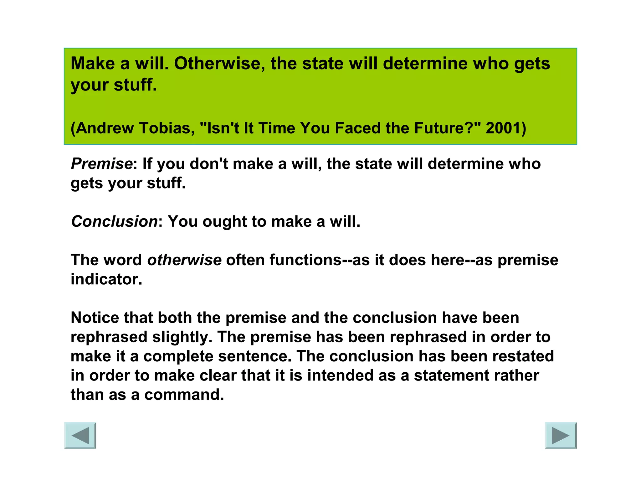 Make a will. Otherwise, the state will determine who gets 
your stuff. 
(Andrew Tobias, "Isn't It Time You Faced the Future?" 2001) 
Premise: If you don't make a will, the state will determine who 
gets your stuff. 
Conclusion: You ought to make a will. 
The word otherwise often functions--as it does here--as premise 
indicator. 
Notice that both the premise and the conclusion have been 
rephrased slightly. The premise has been rephrased in order to 
make it a complete sentence. The conclusion has been restated 
in order to make clear that it is intended as a statement rather 
than as a command. 
 