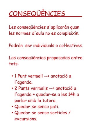 CONSEQÜÈNCIES 
Les conseqüències s'aplicaràn quan 
les normes d'aula no es compleixin. 
Podràn ser individuals o col·lectives. 
Les conseqüències proposades entre 
tots: 
• 1 Punt vermell --> anotació a 
l'agenda. 
• 2 Punts vermells --> anotació a 
l'agenda + quedar-se a les 14h a 
parlar amb la tutora. 
• Quedar-se sense pati. 
• Quedar-se sense sortides / 
excursions. 
 