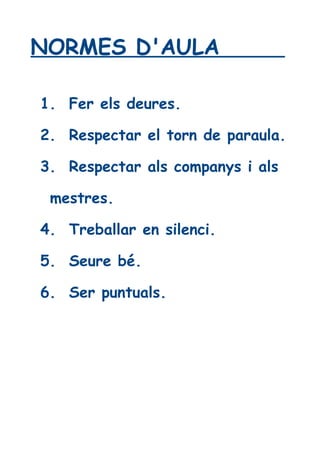 NORMES D'AULA 
1. Fer els deures. 
2. Respectar el torn de paraula. 
3. Respectar als companys i als 
mestres. 
4. Treballar en silenci. 
5. Seure bé. 
6. Ser puntuals. 
