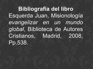 Bibliografía del libro
Esquerda Juan, Misionología
evangelizar en un mundo
global, Biblioteca de Autores
Cristianos, Madrid, 2008,
Pp.538.
 