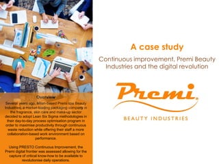 Overview
Several years ago, Milan-based Premi spa Beauty
Industries, a market-leading packaging company in
the fragrance, skin care and make-up sector
decided to adopt Lean Six Sigma methodologies in
their day-to-day process optimisation program in
order to maximise productivity through continuous
waste reduction while offering their staff a more
collaboration-based work environment based on
performance.
Using PRESTO Continuous Improvement, the
Premi digital frontier was assessed allowing for the
capture of critical know-how to be available to
revolutionise daily operations.
A case study
Continuous improvement, Premi Beauty
Industries and the digital revolution
 