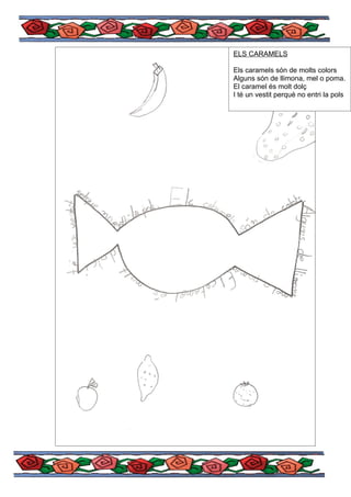 ELS CARAMELS

Els caramels són de molts colors
Alguns són de llimona, mel o poma.
El caramel és molt dolç
I té un vestit perquè no entri la pols
 