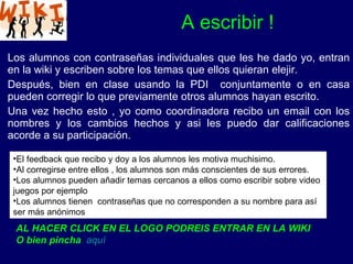 Los alumnos con contraseñas individuales que les he dado yo, entran en la wiki y escriben sobre los temas que ellos quieran elejir. Después, bien en clase usando la PDI  conjuntamente o en casa pueden corregir lo que previamente otros alumnos hayan escrito. Una vez hecho esto , yo como coordinadora recibo un email con los nombres y los cambios hechos y asi les puedo dar calificaciones acorde a su participación. A escribir ! El feedback que recibo y doy a los alumnos les motiva muchisimo. Al corregirse entre ellos , los alumnos son más conscientes de sus errores. Los alumnos pueden añadir temas cercanos a ellos como escribir sobre video juegos por ejemplo Los alumnos tienen  contraseñas que no corresponden a su nombre para así ser más anónimos  AL HACER CLICK EN EL LOGO PODREIS ENTRAR EN LA WIKI O bien pincha   aquí 
