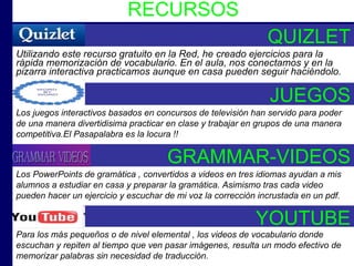 RECURSOS Utilizando este recurso gratuito en la Red, he creado ejercicios para la rápida memorización de vocabulario. En el aula, nos conectamos y en la pizarra interactiva practicamos aunque en casa pueden seguir haciéndolo. QUIZLET JUEGOS Los juegos interactivos basados en concursos de televisión han servido para poder de una manera divertidisima practicar en clase y trabajar en grupos de una manera competitiva.El Pasapalabra es la locura !!  GRAMMAR-VIDEOS Los PowerPoints de gramática , convertidos a videos en tres idiomas ayudan a mis alumnos a estudiar en casa y preparar la gramática. Asimismo tras cada video pueden hacer un ejercicio y escuchar de mi voz la corrección incrustada en un pdf.   YOUTUBE Para los más pequeños o de nivel elemental , los videos de vocabulario donde escuchan y repiten al tiempo que ven pasar imágenes, resulta un modo efectivo de memorizar palabras sin necesidad de traducción.   