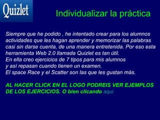 Individualizar la práctica Siempre que he podido , he intentado crear para los alumnos actividades que les hagan aprender y memorizar las palabras casi sin darse cuenta, de una manera entretenida. Por eso esta  herramienta Web 2.0 llamada Quizlet es tan útil. En ella creo ejercicios de 7 tipos para mis alumnos  y así repasan cuando tienen un examen. El space Race y el Scatter son las que les gustan más. AL HACER CLICK EN EL LOGO PODREIS VER EJEMPLOS DE LOS EJERCICIOS. O bien clicando   aqui 