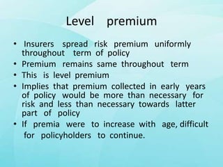 Level premium
• Insurers spread risk premium uniformly
throughout term of policy
• Premium remains same throughout term
• This is level premium
• Implies that premium collected in early years
of policy would be more than necessary for
risk and less than necessary towards latter
part of policy
• If premia were to increase with age, difficult
for policyholders to continue.
 