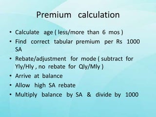 Premium calculation
• Calculate age ( less/more than 6 mos )
• Find correct tabular premium per Rs 1000
SA
• Rebate/adjustment for mode ( subtract for
Yly/Hly , no rebate for Qly/Mly )
• Arrive at balance
• Allow high SA rebate
• Multiply balance by SA & divide by 1000
 