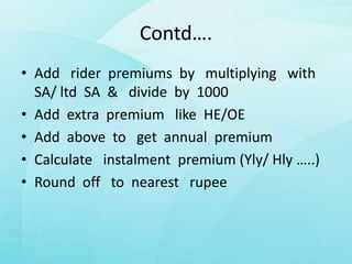 Contd….
• Add rider premiums by multiplying with
SA/ ltd SA & divide by 1000
• Add extra premium like HE/OE
• Add above to get annual premium
• Calculate instalment premium (Yly/ Hly …..)
• Round off to nearest rupee
 