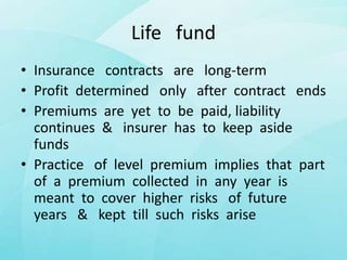 Life fund
• Insurance contracts are long-term
• Profit determined only after contract ends
• Premiums are yet to be paid, liability
continues & insurer has to keep aside
funds
• Practice of level premium implies that part
of a premium collected in any year is
meant to cover higher risks of future
years & kept till such risks arise
 