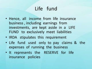Life fund
• Hence, all income from life insurance
business , including earnings from
investments, are kept aside in a LIFE
FUND to exclusively meet liabilities
• IRDA stipulates this requirement
• Life fund used only to pay claims & the
expenses of running the business
• It represents the RESERVE for life
insurance policies
 