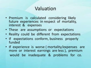 Valuation
• Premium is calculated considering likely
future experiences in respect of mortality,
interest & expenses
• These are assumptions or expectations
• Reality could be different from expectations
• If expectations conform, business properly
funded
• If experience is worse ( mortality/expenses are
more or interest earnings are less ), premium
would be inadequate & problems for co.
 