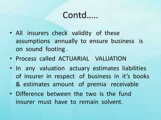 Contd…..
• All insurers check validity of these
assumptions annually to ensure business is
on sound footing .
• Process called ACTUARIAL VALUATION
• In any valuation actuary estimates liabilities
of insurer in respect of business in it’s books
& estimates amount of premia receivable
• Difference between the two is the fund
insurer must have to remain solvent.
 
