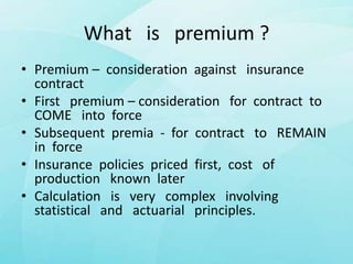What is premium ?
• Premium – consideration against insurance
contract
• First premium – consideration for contract to
COME into force
• Subsequent premia - for contract to REMAIN
in force
• Insurance policies priced first, cost of
production known later
• Calculation is very complex involving
statistical and actuarial principles.
 