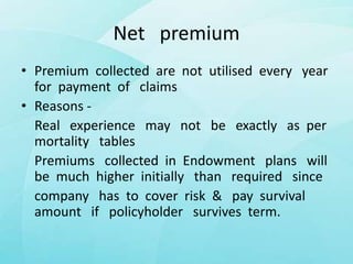 Net premium
• Premium collected are not utilised every year
for payment of claims
• Reasons -
Real experience may not be exactly as per
mortality tables
Premiums collected in Endowment plans will
be much higher initially than required since
company has to cover risk & pay survival
amount if policyholder survives term.
 