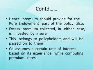 Contd……
• Hence premium should provide for the
Pure Endowment part of the policy also.
• Excess premium collected, in either case,
is invested by insurer
• This belongs to policyholders and will be
passed on to them
• Co assumes a certain rate of interest,
based on its experience, while computing
premium rates.
 