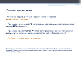 Стоимость подключения:

  Стоимость подключения организации к услуге составляет
12 980 руб./мес. ($433/мес.).

  При заказе услуги на срок 12 календарных месяцев предоставляется скидка в
размере 20%стоимости*.

  При заказе тарифа Cbonds-Premium регистрационные данные пользователя
дают доступ ко всем перечисленным разделам сайтов без ограничений.

   Пробный доступ не предоставляется.




*Оказание услуг для организаций, зарегистрированных на территории Российской Федерации, осуществляется на
основании Публичной Оферты. Подача заявки означает акцепт оферты. С текстом оферты можно ознакомиться в
разделе «Доступ к сайту».
 
