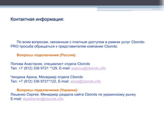 Контактная информация:



  По всем вопросам, связанным с платным доступом в рамках услуг Cbonds-
PRO просьба обращаться к представителям компании Cbonds:

   Вопросы подключения (Россия):

Попова Анастасия, специалист отдела Cbonds
Тел: +7 (812) 336 9721 *129, E-mail: popova@cbonds.info

Чиндина Арина, Менеджер отдела Cbonds
Тел: +7 (812) 336 9721*122, E-mail: arina@cbonds.info

   Вопросы подключения (Украина):
Ляшенко Сергей, Менеджер раздела сайта Cbonds по украинскому рынку
E-mail: slyashenko@cbonds.info
 