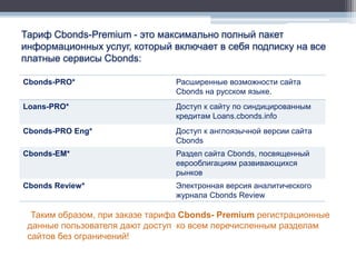 Тариф Cbonds-Premium - это максимально полный пакет
информационных услуг, который включает в себя подписку на все
платные сервисы Cbonds:

Cbonds-PRO*                     Расширенные возможности сайта
                                Cbonds на русском языке.
Loans-PRO*                      Доступ к сайту по синдицированным
                                кредитам Loans.cbonds.info
Cbonds-PRO Eng*                 Доступ к англоязычной версии сайта
                                Cbonds
Cbonds-EM*                      Раздел сайта Cbonds, посвященный
                                еврооблигациям развивающихся
                                рынков
Cbonds Review*                  Электронная версия аналитического
                                журнала Cbonds Review

  Таким образом, при заказе тарифа Cbonds- Premium регистрационные
 данные пользователя дают доступ ко всем перечисленным разделам
 сайтов без ограничений!
 