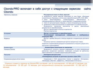 Cbonds-PRO включает в себя доступ к следующим сервисам                                                       сайта
Cbonds:
 Эмитенты и эмиссии                                Расширенный поиск по базе эмиссий:
                                                 ● возможность поиска эмиссий облигаций по типу бумаг: облигации
                                                 (строительные, биржевые, ипотечные), еврооблигации (LPN, CLN, ABS)
                                                  поиск     амортизируемых,    конвертируемых,    обеспеченных     и
                                                 субординированных эмиссий, а также эмиссий с плавающим купоном
                                                  поиск по организаторам и биржам, а также котировальным листам
                                                  возможность фильтра выпусков по индексации и по объему выпуска
                                                    Возможность просмотра проспектов и других эмиссионных
                                                 документов по еврооблигациям
                                                    Доступ к финансовой отчетности эмитентов
                                                    Рейтинги эмитентов
 Котировки                                         Доступ к котировкам по еврооблигациям
                                                   Эксклюзивная еженедельная информация о внебиржевых
                                                 операциях НРД
 Индексы                                           Доступ к архиву большого спектра индексов и индикаторов долгового
                                                 рынка
                                                   Консенсус-прогноз, ежемесячный прогноз процентных ставок,
                                                 индексов и индикативной доходности (возможность получить результаты
                                                 прогнозов в одном файле)
 Комментарии                                         Комментарии аналитиков по эмитентам
 Рэнкинги Cbonds                                   Возможность получить сводную информацию по всем присвоенным
                                                 рейтингам конкретной компании, посмотреть историю ее рейтингов,
                                                 найти компании со схожими кредитными рейтингами
 Рассылки                                          Еженедельная рассылка
                                                 «Планируемые выпуски на долговых рынках стран СНГ»
 Сохранение результатов поиска                     Сохранение в XLS результатов поиска в разделах «Котировки»,
                                                 «Календарь событий», «Дефолты», «Финансовая отчетность».

  Отдельно стоимость подписки на Cbonds-PRO составляет: для 3х пользователей - 43 584 руб./12 месяцев; для
10 пользователей - 52 320 руб. /12 месяцев; для неограниченного количества пользователей - 61 056 руб./12
месяцев.
 