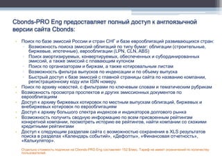 Cbonds-PRO Eng предоставляет полный доступ к англоязычной
версии сайта Cbonds:
• Поиск по базе эмиссий России и стран СНГ и базе еврооблигаций развивающихся стран:
   ▫ Возможность поиска эмиссий облигаций по типу бумаг: облигации (строительные,
     биржевые, ипотечные), еврооблигации (LPN, CLN, ABS)
   ▫ Поиск амортизируемых, конвертируемых, обеспеченных и субординированных
     эмиссий, а также эмиссий с плавающим купоном
   ▫ Поиск по организаторам и биржам, а также котировальным листам
   ▫ Возможность фильтра выпусков по индексации и по объему выпуска
   ▫ Быстрый доступ к базе эмиссий с главной страницы сайта по названию компании,
     регистрационному коду или ISIN номеру.
• Поиск по архиву новостей, с фильтрами по ключевым словам и тематическим рубрикам
• Возможность просмотра проспектов и других эмиссионных документов по
  еврооблигациям
• Доступ к архиву биржевых котировок по местным выпускам облигаций, биржевых и
  внебиржевых котировок по еврооблигациям
• Доступ к архиву большого спектра индексов и индикаторов долгового рынка
• Возможность получить сводную информацию по всем присвоенным рейтингам
  конкретной компании, посмотреть историю ее рейтингов, найти компании со схожими
  кредитными рейтингами
• Доступ к следующим разделам сайта с возможностью сохранения в XLS результатов
  поиска в разделах «Календарь событий», «Дефолты», «Финансовая отчетность»,
  «Калькулятор».
  Отдельно стоимость подписки на Cbonds-PRO Eng составляет 152 $/мес. Тариф не имеет ограничений по количеству
  пользователей.
 