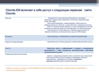 Cbonds-EM включает в себя доступ к следующим сервисам сайта
Cbonds:
Эмиссии                                                 Возможность поиска эмиссий облигаций по типу бумаг:
                                                  облигации (строительные, биржевые, ипотечные), еврооблигации
                                                  (LPN, CLN, ABS)
                                                      Поиск амортизируемых, конвертируемых, обеспеченных и
                                                  субординированных эмиссий, а также эмиссий с плавающим купоном
                                                      Поиск по организаторам и биржам, а также котировальным листам
                                                  возможность фильтра выпусков по индексации и по объему выпуска
                                                      Быстрый доступ к базе эмиссий с главной страницы сайта по
                                                  названию компании, регистрационному коду или ISIN номеру


Котировки                                             Архив биржевых и внебиржевых котировок еврооблигаций


Индексы Emerging Markets                              Архив большого спектра индексов и индикаторов долгового рынка



Новости                                              Новостная лента с информацией о текущих и планируемых
                                                  размещениях, а также основными экономическими событиями
                                                  развивающихся рынков.
Сохранение результатов поиска
                                                       Доступ к следующим разделам сайта с возможностью сохранения
                                                     в XLS результатов поиска в разделах «Календарь событий»,
                                                     «Калькулятор». Возможность скачивать проспекты
                                                     эмиссий еврооблигаций в электронном виде.



 Отдельно стоимость подписки на Cbonds-EM составляет 33 984 руб./12 месяцев. Тариф не имеет ограничений по
 количеству пользователей.
 