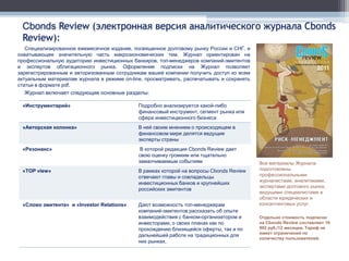 Cbonds Review (электронная версия аналитического журнала Cbonds
 Review):
   Специализированное ежемесячное издание, посвященное долговому рынку России и СНГ, и
охватывающее значительную часть макроэкономических тем. Журнал ориентирован на
профессиональную аудиторию инвестиционных банкиров, топ-менеджеров компаний-эмитентов
и экспертов облигационного рынка. Оформление подписки на Журнал позволяет
зарегистрированным и авторизованным сотрудникам вашей компании получить доступ ко всем
актуальным материалам журнала в режиме on-line, просматривать, распечатывать и сохранять
статьи в формате pdf.
  Журнал включает следующие основные разделы:

 «Инструментарий»                            Подробно анализируется какой-либо
                                             финансовый инструмент, сегмент рынка или
                                             сфера инвестиционного бизнеса
 «Авторская колонка»                         В ней своим мнением о происходящем в
                                             финансовом мире делятся ведущие
                                             эксперты страны
 «Резонанс»                                   В которой редакция Cbonds Review дает
                                             свою оценку громким или тщательно
                                             замалчиваемым событиям                        Все материалы Журнала
 «TOP view»                                  В рамках которой на вопросы Cbonds Review     подготовлены
                                             отвечают главы и совладельцы                  профессиональными
                                                                                           журналистами, аналитиками,
                                             инвестиционных банков и крупнейших
                                                                                           экспертами долгового рынка,
                                             российских эмитентов
                                                                                           ведущими специалистами в
                                                                                           области юридических и
 «Слово эмитента» и «Investor Relations»     Дают возможность топ-менеджерам               консалтинговых услуг.
                                             компаний-эмитентов рассказать об опыте
                                             взаимодействия с банком-организатором и       Отдельно стоимость подписки
                                             инвесторами, о своих планах как по            на Cbonds Review составляет 16
                                             прохождению близящейся оферты, так и по       992 руб./12 месяцев. Тариф не
                                                                                           имеет ограничений по
                                             дальнейшей работе на традиционных для
                                                                                           количеству пользователей.
                                             них рынках.
 