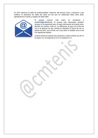 En 2015 daremos el salto de profesionalidad. Haremos del servicio único y exclusivo y eso conlleva mi abandono de todas las webs con las que he colaborado estos años atrás, agradeciendo el cariño y respeto de todas ellas. 
Si quieres conocer más sobre mí escríbeme a cmtenis@outlook.es. 
Si quieres más información también. Aunque no he aparecido ayer, la mejor información te la darán otros. Muchos me critican, otros no. La diferencia, es que ni la crítica de uno ni el aplauso de otro cambia en absoluto mi forma de ver un partido de tenis, que al final, es lo que tanto mi bolsillo como el de mis seguidores espera. ¡Vuelve el tenis en apenas dos semanas y vuelve cmtenis con él! Yo te espero a ti, la pregunta es si tú me esperas a mí. 