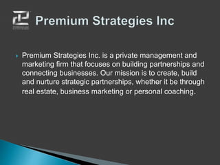  Premium Strategies Inc. is a private management and
marketing firm that focuses on building partnerships and
connecting businesses. Our mission is to create, build
and nurture strategic partnerships, whether it be through
real estate, business marketing or personal coaching.
 