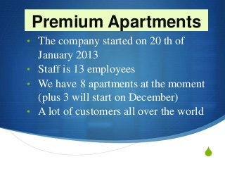 S
Premium Apartments
• The company started on 20 th of
January 2013
• Staff is 13 employees
• We have 8 apartments at the moment
(plus 3 will start on December)
• A lot of customers all over the world
 