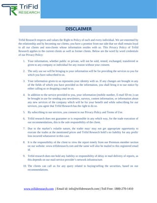 DISCLAIMER
Trifid Research respects and values the Right to Policy of each and every individual. We are esteemed by
the relationship and by becoming our clients; you have a promise from our side that we shall remain loyal
to all our clients and non-clients whose information resides with us. This Privacy Policy of Trifid
Research applies to the current clients as well as former clients. Below are the word by word credentials
of our Privacy Policy:
1. Your information, whether public or private, will not be sold, rented, exchanged, transferred or
given to any company or individual for any reason without your consent.
2. The only use we will be bringing to your information will be for providing the services to you for
which you have subscribed to us.
3. Your information given to us represents your identity with us. If any changes are brought in any
of the fields of which you have provided us the information, you shall bring it to our notice by
either calling us or dropping a mail to us.
4. In addition to the service provided to you, your information (mobile number, E-mail ID etc.) can
be brought in use for sending you newsletters, surveys, contest information, or information about
any new services of the company which will be for your benefit and while subscribing for our
services, you agree that Trifid Research has the right to do so.
5. By subscribing to our services, you consent to our Privacy Policy and Terms of Use.
6. Trifid research does not guarantee or is responsible in any which way, for the trade execution of
our recommendations, this is the sole responsibility of the client.
7. Due to the market’s volatile nature, the trader may/ may not get appropriate opportunity to
execute the trades at the mentioned prices and Trifid Research hold’s no liability for any profit/
loss incurred whatsoever in this case.
8. It is the responsibility of the client to view the report timely from our Premium member section
on our website: www.trifidresearch.com and the same will also be mailed to this registered email
id.
9. Trifid research does not hold any liability or responsibility of delay in mail delivery of reports, as
this depends on our mail service provider’s network infrastructure.
10. The clients can call us for any query related to buying/selling the securities, based on our
recommendations.
www.trifidresearch.com | Email id: info@trifidresearch.com | Toll Free: 1800-270-1410
 