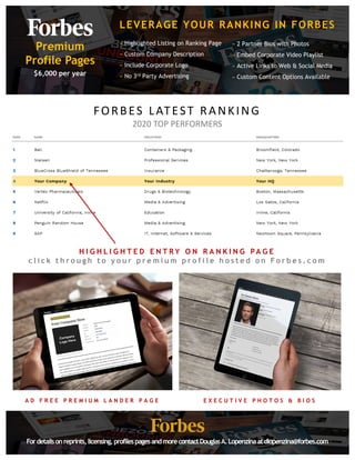 LEVERAGE YOUR RANKING IN FORBES
� Highlighted Listing on Ranking Page
� Custom Company Description
� Include Corporate Logo
� No 3rd Party Advertising
Premium
Profile Pages
$6,000 per year
Fordetailsonreprints,licensing,profilespagesandmorecontactDouglasA.Lopenzinaatdlopenzina@forbes.com
� 2 Partner Bios with Photos
� Embed Corporate Video Playlist
� Active Links to Web & Social Media
� Custom Content Options Available
H I G H L I G H T E D E N T R Y O N R A N K I N G P A G E
c l i c k t h r o u g h t o y o u r p r e m i u m p r o f i l e h o s t e d o n Fo r b e s . c o m
A D F R E E P R E M I U M L A N D E R P A G E E X E C U T I V E P H O T O S & B I O S
FORBES�LATEST RANKING
2020�TOP�PERFORMERS
 